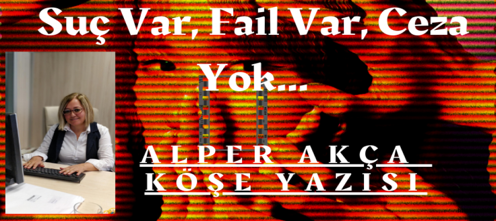 ALPER AKÇA : KÖŞE YAZISI : Suç Var, Fail Var, Ceza Yok…
