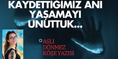 ASLI DÖNMEZ KÖŞE YAZISI:Kaydettiğimiz Anı Yaşamayı Unuttuk...