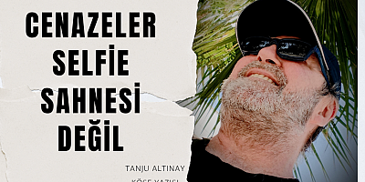 TANJU ALTINAY KÖŞE YAZISI :Cenazeler Selfie Sahnesi Değil